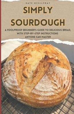 Simply Sourdough: A Foolproof Beginners Guide to Delicious Bread with Step-by-Step Instructions Anyone Can Master by McGilvray, Kate