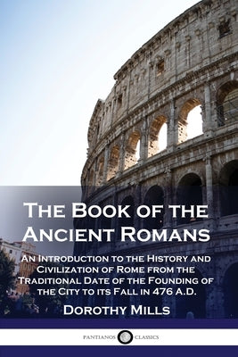 The Book of the Ancient Romans: An Introduction to the History and Civilization of Rome from the Traditional Date of the Founding of the City to its F by Mills, Dorothy
