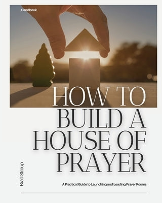 How to Build a House of Prayer: A Practical Guide to Launching and Leading Prayer Rooms by Stroup, Brad