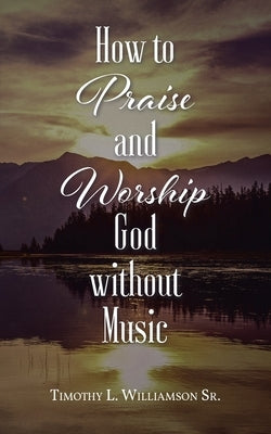 How to Praise and Worship God without Music by Williamson, Timothy L., Sr.