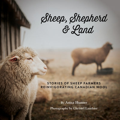 Sheep, Shepherd & Land: Stories from Small Farms Reinvigorating Canadian Wool by Hunter, Anna