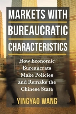 Markets with Bureaucratic Characteristics: How Economic Bureaucrats Make Policies and Remake the Chinese State by Wang, Yingyao