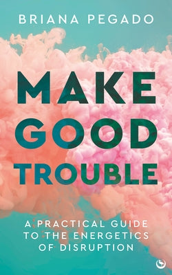 Make Good Trouble: A Practical Guide to the Energetics of Disruption by Pegado, Briana