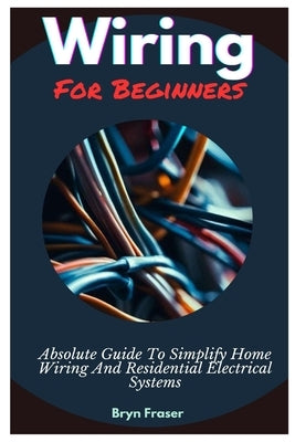 Wiring For Beginners: Absolute Guide To Simplify Home Wiring And Residential Electrical Systems by Fraser, Bryn