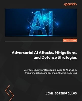 Adversarial AI Attacks, Mitigations, and Defense Strategies: A cybersecurity professional's guide to AI attacks, threat modeling, and securing AI with by Sotiropoulos, John