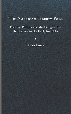 The American Liberty Pole: Popular Politics and the Struggle for Democracy in the Early Republic by Lurie, Shira