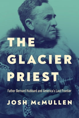 The Glacier Priest: Father Bernard Hubbard and America's Last Frontier by McMullen, Josh