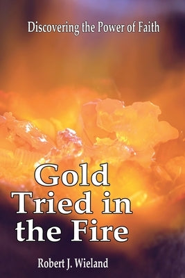 Gold Tried In the Fire: Discovering the Power of Faith by Wieland, Robert J.