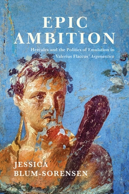 Epic Ambition: Hercules and the Politics of Emulation in Valerius Flaccus' Argonautica by Blum-Sorensen, Jessica