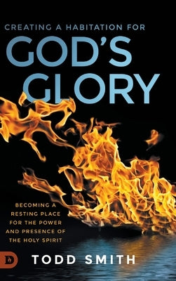 Creating a Habitation for God's Glory: Becoming a Resting Place for the Power and Presence of the Holy Spirit by Smith, Todd