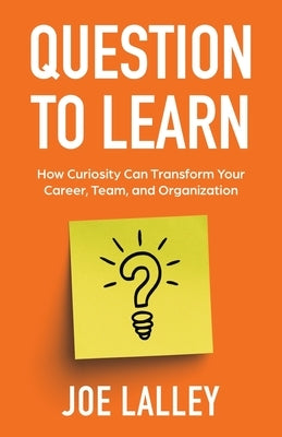 Question to Learn: How Curiosity Can Transform Your Career, Team, and Organization by Lalley, Joe