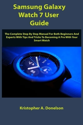 Samsung Galaxy Watch 7 User Guide: The Complete Step By Step Manual For Both Beginners And Experts With Tips And Tricks To Becoming A Pro With Your Sm by Donelson, Kristopher A.