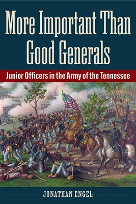 More Important Than Good Generals: Junior Officers in the Army of the Tennessee by Engel, Jonathan