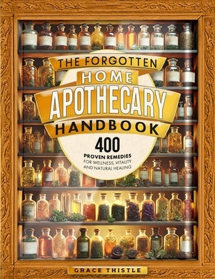 The Forgotten Home Apothecary Handbook: 400 Proven Remedies for Wellness, Vitality and Natural Healing by Thistle, Grace