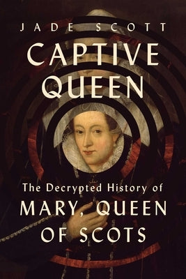 Captive Queen: The Decrypted History of Mary, Queen of Scots by Scott, Jade