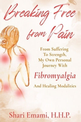 Breaking Free From Pain: From Struggle To Strength, My Own Personal Journey With Fibromyalgia And Healing Modalities by Emami, Shari