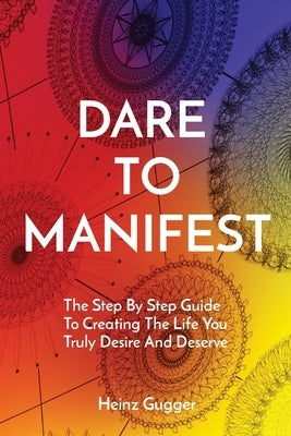 Dare to Manifest: The Step By Step Guide To Creating The Life You Truly Desire And Deserve by Gugger, Heinz