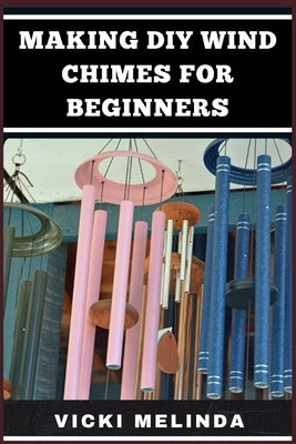 Making DIY Wind Chimes for Beginners: Step-By-Step Projects, Essential Techniques, And Creative Ideas For Beautiful Garden Ornaments by Melinda, Vicki