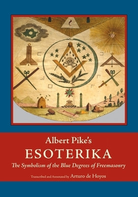 Albert Pike's Esoterika: Symbolism of the Blue Degrees of Freemasonry: Albert Pike's "Esoterika" by Pike, Albert