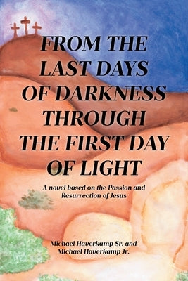 From the Last Days of Darkness Through the First Day of Light: A novel based on the Passion and Resurrection of Jesus by Haverkamp, Michael, Sr.