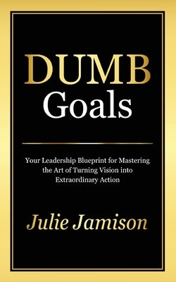 Dumb Goals: Your Leadership Blueprint for Mastering the Art of Turning Vision into Extraordinary Action by Jamison, Julie