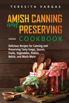 Amish Canning and Preserving COOKBOOK: Delicious Recipes for Canning and Preserving Tasty Soups, Sauces, Fruits, Vegetables, Pickles, Relish, and Much by Vargas, Teresita