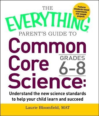 The Everything Parent's Guide to Common Core Science Grades 6-8: Understand the New Science Standards to Help Your Child Learn and Succeed by Bloomfield, Laurie