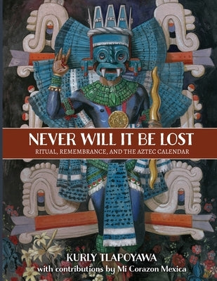 Never Will It Be Lost: Ritual, Remembrance, and the Aztec Calendar by Tlapoyawa, Kurly
