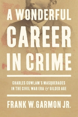 A Wonderful Career in Crime: Charles Cowlam's Masquerades in the Civil War Era and Gilded Age by Garmon Jr, Frank W.