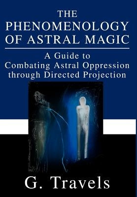 The Phenomenology of Astral Magic: A Guide to Combating Astral Oppression through Directed Projection by Travels, G.