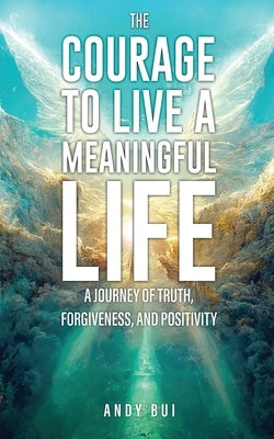 The Courage to Live a Meaningful Life: A Journey of Truth, Forgiveness, and Positivity by Bui, Andy