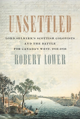 Unsettled: Lord Selkirk's Scottish Colonists and the Battle for Canada's West, 1813-1816 by Lower, Robert