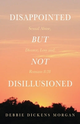 Disappointed But Not Disillusioned: Sexual Abuse, Divorce, Loss and Romans 8:28 by Morgan, Debbie Dickens