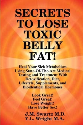 SECRETS to LOSE TOXIC BELLY FAT! Heal Your Sick Metabolism Using State-Of-The-Art Medical Testing and Treatment With Detoxification, Diet, Lifestyle, by Swartz, J. M.