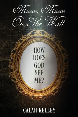 Mirror Mirror On The Wall: How Does God See Me? by Kelley, Calah