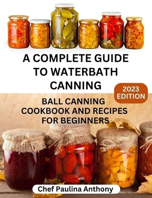 A Complete Guide to Water-bath Canning 2023: Ball Canning Cookbooks and Recipes for Beginners by Paulina, Anthony