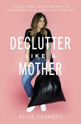 Declutter Like a Mother: A Guilt-Free, No-Stress Way to Transform Your Home and Your Life by Casazza, Allie