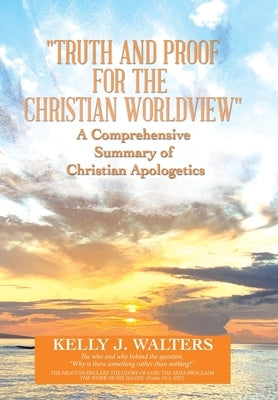 "Truth and Proof for the Christian Worldview" A Comprehensive Summary of Christian Apologetics: The who and why behind the question, "Why is there som by Walters, Kelly J.