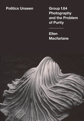 Politics Unseen: Group F.64 Photography and the Problem of Purity by MacFarlane, Ellen