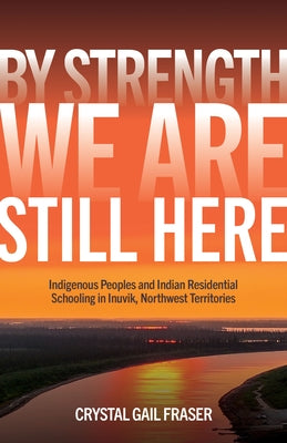 By Strength, We Are Still Here: Indigenous Peoples and Indian Residential Schooling in Inuvik, Northwest Territories by Fraser, Crystal Gail