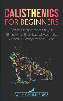 Calisthenics for Beginners: Get in Shape and Stay in Shape for the Rest of your Life without Going to the Gym by Jay, Daily