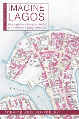 Imagine Lagos: Mapping History, Place, and Politics in a Nineteenth-Century African City by Adelusi-Adeluyi, Ademide