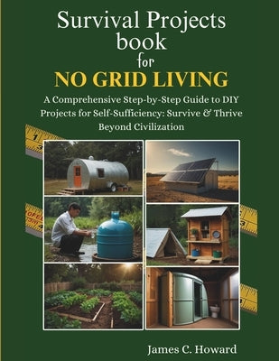 Survival Projects book for No Grid Living: A Comprehensive Step-by-Step Guide to DIY Projects for Self-Sufficiency: Survive & Thrive Beyond Civilizati by C. Howard, James