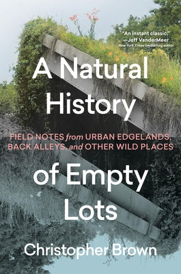 A Natural History of Empty Lots: Field Notes from Urban Edgelands, Back Alleys, and Other Wild Places by Brown, Christopher
