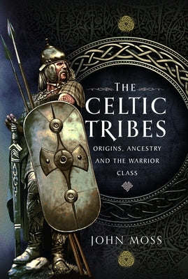 The Celtic Tribes: Origins, Ancestry & the Warrior Class by Moss, John