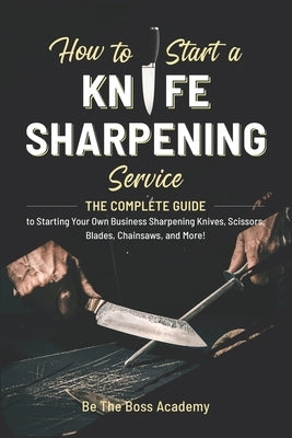 How to Start a Knife Sharpening Service: The Complete Guide to Starting Your Own Business Sharpening Knives, Scissors, Blades, Chainsaws, and More! by Academy, Be The Boss