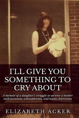 I'll Give You Something to Cry About: A memoir of a daughter's struggle to survive a mother with paranoia, schizophrenia, and manic depression by Acker, Elizabeth