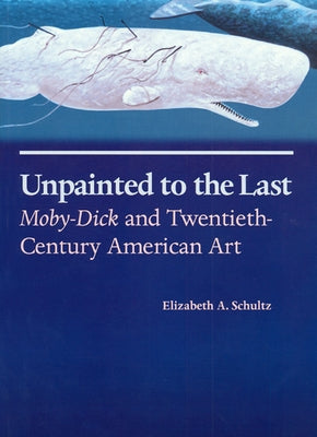 Unpainted to the Last: Moby-Dick and Twentieth-Century American Art by Schultz, Elizabeth A.