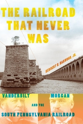 The Railroad That Never Was: Vanderbilt, Morgan, and the South Pennsylvania Railroad by Harwood, Herbert H., Jr.