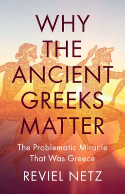 Why the Ancient Greeks Matter: The Problematic Miracle That Was Greece by Netz, Reviel